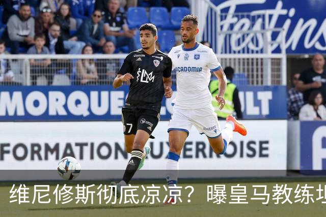 维尼修斯彻底凉凉？曝皇马教练坦承：没有他 球队全面提升+姆总解放